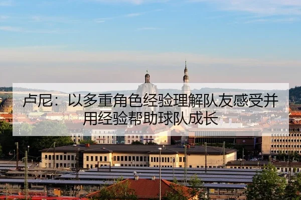 卢尼：以多重角色经验理解队友感受并用经验帮助球队成长 - XCSPORT
